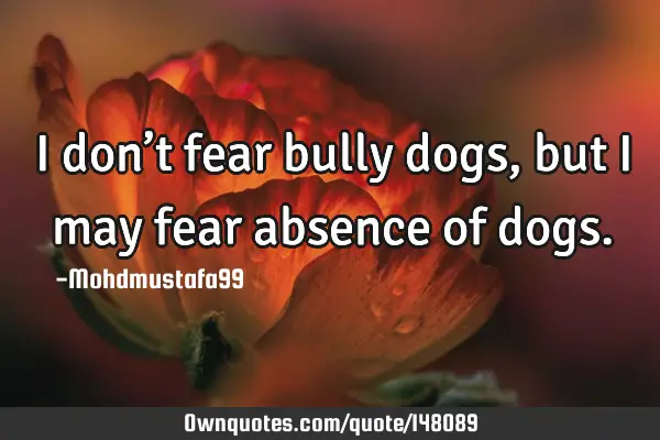 • I don’t fear bully dogs, but I may fear absence of