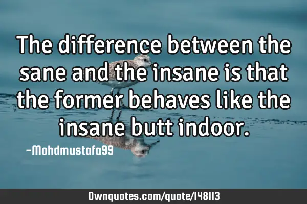• The difference between the sane and the insane is that the former behaves like the insane butt