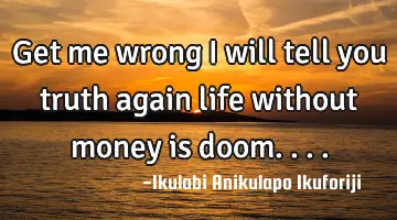 Get me wrong I will tell you truth again life without money is doom....