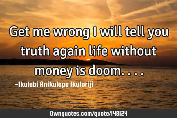 Get me wrong I will tell you truth again life without money is