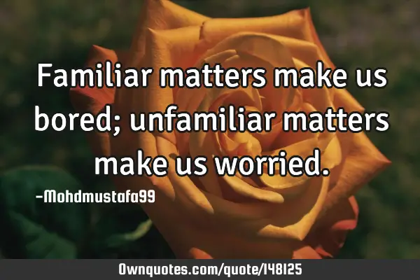 • Familiar matters make us bored; unfamiliar matters make us