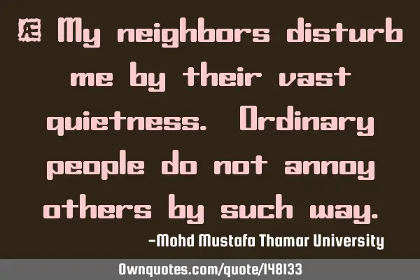 • My neighbors disturb me by their vast quietness. Ordinary people do not annoy others by such