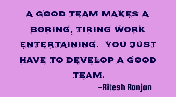 A good team makes a boring, tiring work entertaining. You just have to develop a good team.