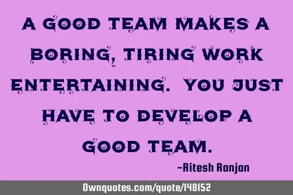 A good team makes a boring, tiring work entertaining. You just have to develop a good