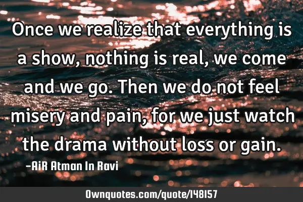 Once we realize that everything is a show, nothing is real, we come and we go. Then we do not feel