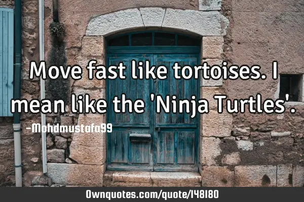 • Move fast like tortoises. I mean like the 
