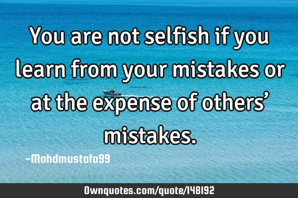• You are not selfish if you learn from your mistakes or at the expense of others’