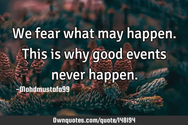 • We fear what may happen. This is why good events never