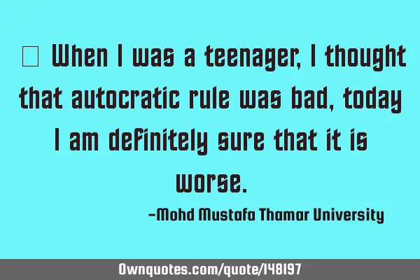 • When I was a teenager, I thought that autocratic rule was bad, today I am definitely sure that