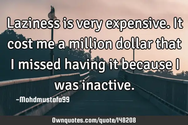 • Laziness is very expensive. It cost me a million dollar that I missed having it because I was