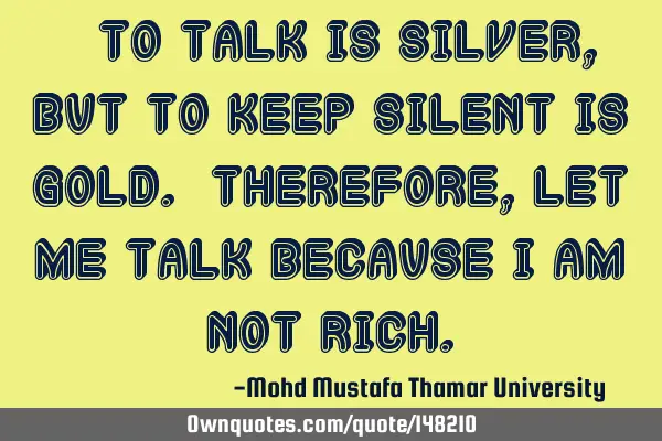 • To talk is silver , but to keep silent is gold. Therefore, let me talk because I am not