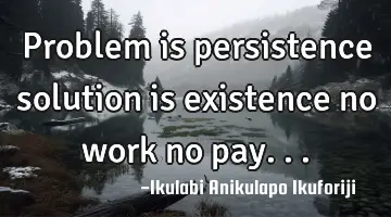 Problem is persistence solution is existence no work no pay...