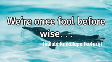We're once fool before wise...