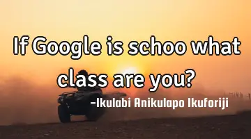 If Google is schoo what class are you?