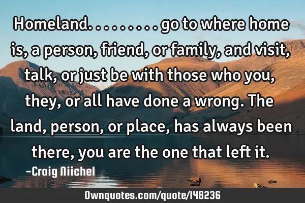 Homeland......... go to where home is, a person, friend, or family, and visit, talk, or just be