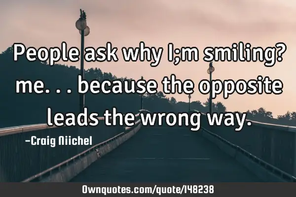 People ask why I;m smiling? me... because the opposite leads the wrong