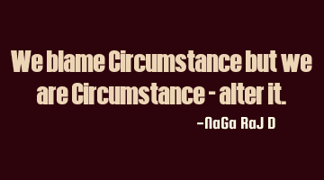 We blame Circumstance but we are Circumstance - alter it.