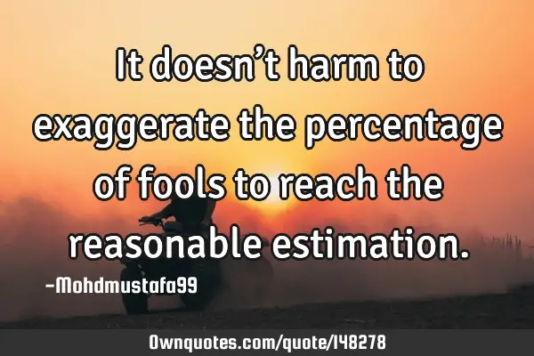 • It doesn’t harm to exaggerate the percentage of fools to reach the reasonable
