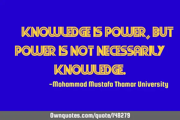 • Knowledge is power, but power is not necessarily