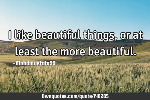 • I like beautiful things , or at least the more