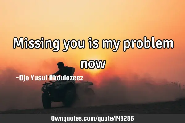 Missing you is my problem