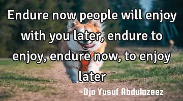 Endure now people will enjoy with you later, endure to enjoy, endure now, to enjoy later