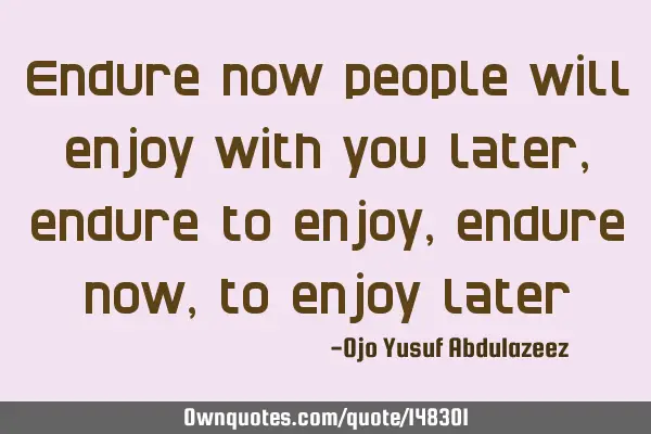 Endure now people will enjoy with you later, endure to enjoy, endure now, to enjoy