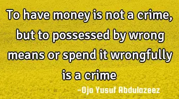 To have money is not a crime, but to possessed by wrong means or spend it wrongfully is a crime