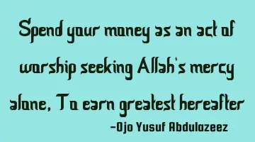 Spend your money as an act of worship seeking Allah's mercy alone, To earn greatest hereafter