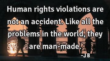 Human rights violations are not an accident. Like all the problems in the world, they are man-