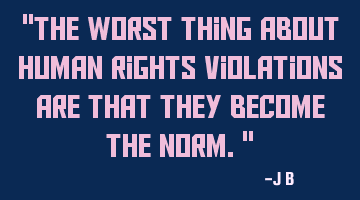 The worst thing about human rights violations are that they become the