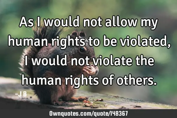 As I would not allow my human rights to be violated, I would not violate the human rights of