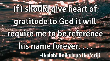 If I should give heart of gratitude to God it will require me to be reference his name forever....