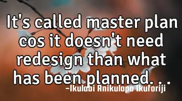 It's called master plan cos it doesn't need redesign than what has been planned...