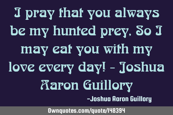 I pray that you always be my hunted prey, So I may eat you with my love every day! - Joshua Aaron G