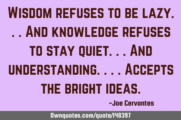 Wisdom refuses to be lazy...and knowledge refuses to stay quiet...and understanding....accepts the