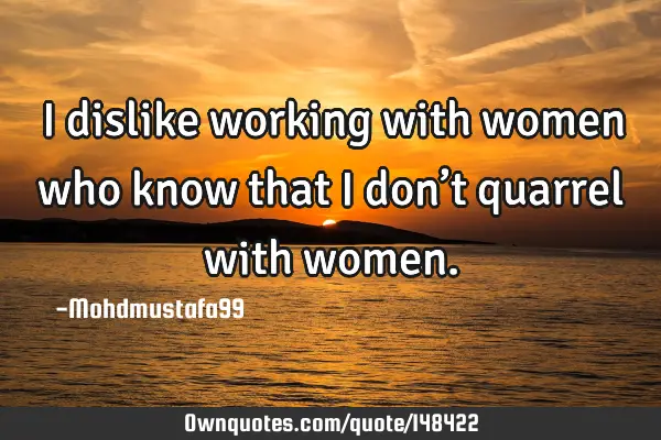 • I dislike working with women who know that I don’t quarrel with