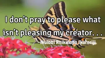 I don't pray to please what isn't pleasing my creator...