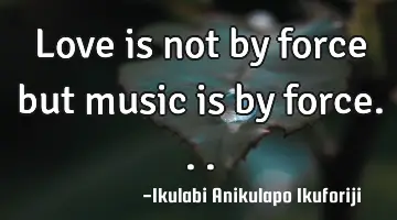 Love is not by force but music is by force...
