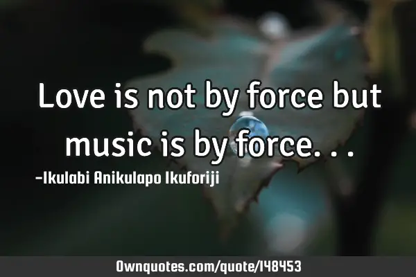 Love is not by force but music is by