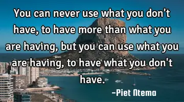 You can never use what you don't have, to have more than what you are having, but you can use what