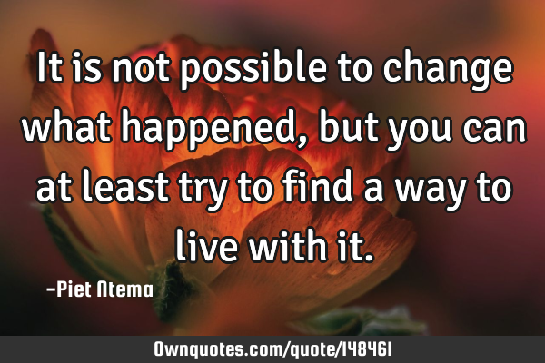 It is not possible to change what happened, but you can at least try to find a way to live with
