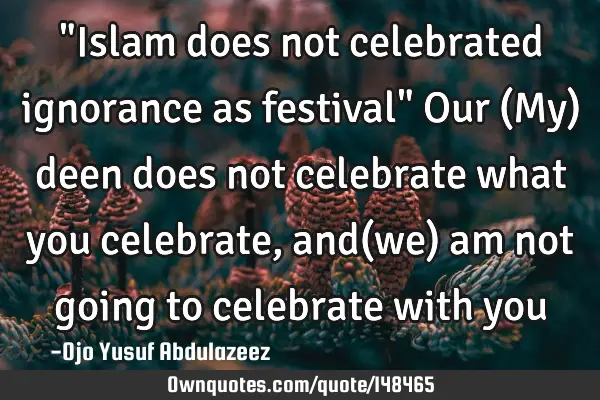 "Islam does not celebrated ignorance as festival" Our (My) deen does not celebrate what you