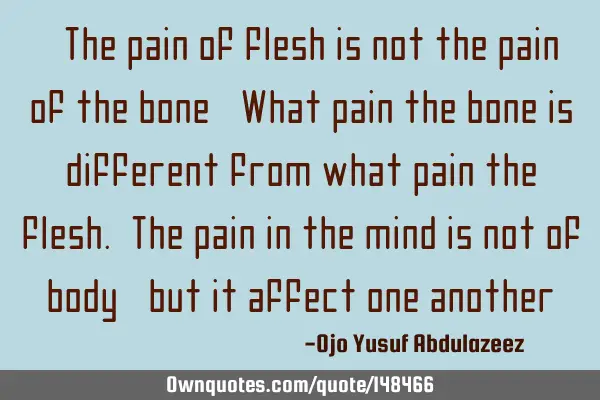 "The pain of flesh is not the pain of the bone, What pain the bone is different from what pain the