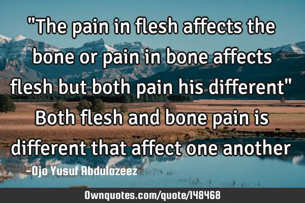 "The pain in flesh affects the bone or pain in bone affects flesh but both pain his different" Both