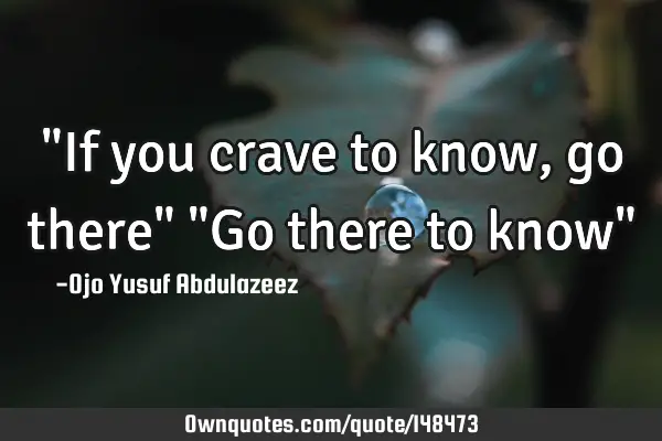 "If you crave to know, go there" "Go there to know"