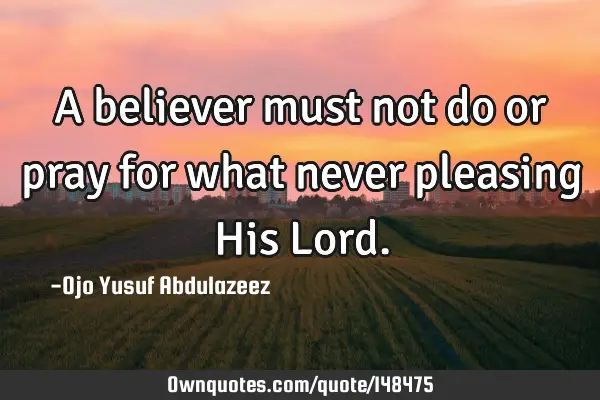 A believer must not do or pray for what never pleasing His L
