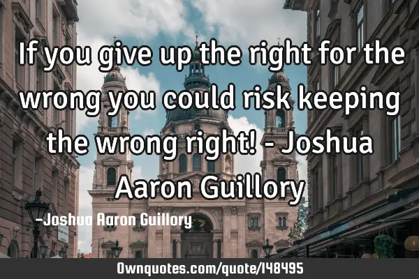 If you give up the right for the wrong you could risk keeping the wrong right! - Joshua Aaron G