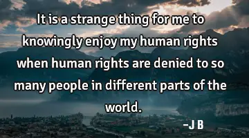 It is a strange thing for me to knowingly enjoy my human rights when human rights are denied to so