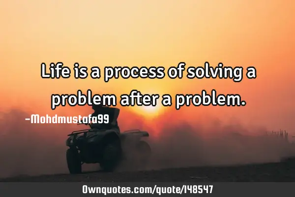 • Life is a process of solving a problem after a